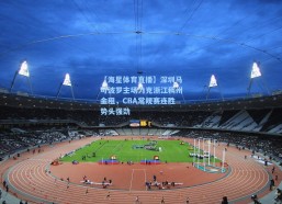 【海星体育直播】深圳马可波罗主场力克浙江稠州金租，CBA常规赛连胜势头强劲