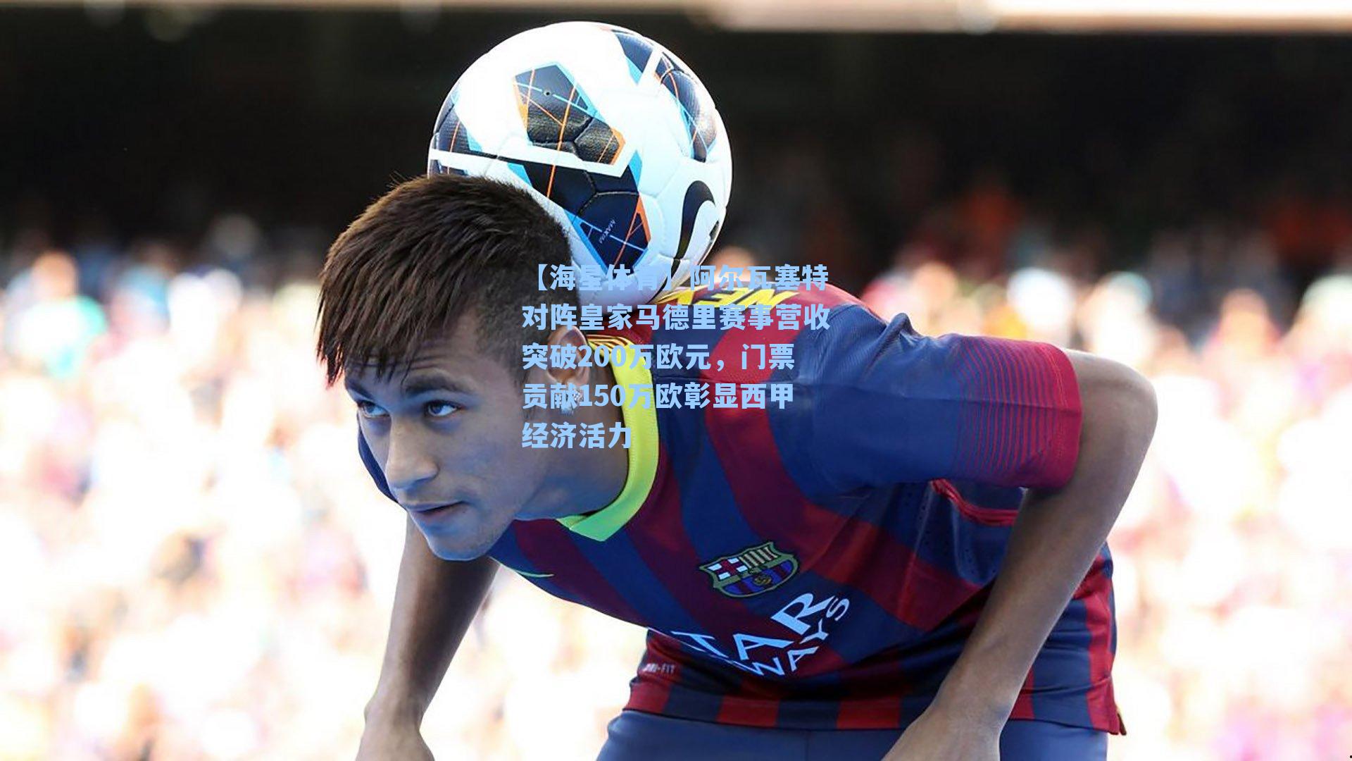 阿尔瓦塞特对阵皇家马德里赛事营收突破200万欧元，门票贡献150万欧彰显西甲经济活力
